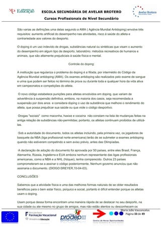 ESCOLA SECUNDÁRIA DE AVELAR BROTERO
Cursos Profissionais de Nível Secundário
Maria João Vasconcelos
Página 33 de 49
São varias as definições uma delas segundo a AMA ( Agência Mundial Antidoping) envolve três
requisitos: aumento artificial do desempenho nas atividades, risco à saúde do atleta e
contrariedade aos valores do desporto.
O doping é um uso indevido de drogas, substâncias natural ou sintéticas que visam o aumento
do desempenho em algum tipo de desporto, laboratório, métodos recreativos de humanos e
animais, que são altamente prejudiciais à saúde física e mental.
Controle do doping:
A instituição que regulariza o problema do doping é a Wada, por intermédio do Código da
Agência Mundial antidoping (AMA). Os exames antidoping são realizados pelo exame de sangue
e urina que podem ser feitos no término de prova ou durante toda e qualquer hora da vida ativa
em campeonatos e competições do atleta.
O novo código estabelece punições para atletas envolvidos em doping, que variam de
advertência à suspensão definitiva, embora, na maioria dos casos, seja recomendada a
suspensão por dois anos e considera doping o uso de substância que melhore o rendimento do
atleta, que possa prejudicar sua saúde ou que viole o código desportivo.
·Drogas "sociais" como maconha, haxixe e cocaína não constam na lista de mudanças feitas na
antiga relação de substâncias não-permitidas; portanto, os atletas continuam proibidos de utilizá-
las.
·Sob a autoridade do documento, todos os atletas incluindo, pela primeira vez, os jogadores de
basquete da NBA (liga profissional norte-americana) terão de se submeter a exames antidoping
quando não estiverem competindo e sem aviso prévio, antes das Olimpíadas.
·A declaração de adoção do documento foi aprovada por 50 países, entre eles Brasil, França,
Alemanha, Rússia, Inglaterra e EUA embora nenhum representante das ligas profissionais
americanas, como a NBA e a NHL (hóquei), tenha comparecido. Outros 23 países
comprometeram-se a assinar o código posteriormente. Nenhum governo anunciou que não
assinaria o documento. (DIOGO DREYER,10-04-03).
CONCLUSÕES
Sabemos que a atividade física e uma das melhores formas naturais de se obter resultados
benéficos para o bem estar físico, psíquico e social, portanto é difícil entender porque os atletas
usam o doping.
Usam porque dessa forma encontram uma maneira rápida de se destacar no seu desporto, na
sua cidade ou ate mesmo no grupo de amigos, mas não estão atentos ou desconhecem os
 