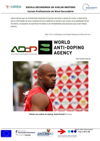 ESCOLA SECUNDÁRIA DE AVELAR BROTERO
Cursos Profissionais de Nível Secundário
Maria João Vasconcelos
Página 34 de 49
vários danos que as substancias dopantes provocam levando a casos de morte, o ideal seria
que a informação de que o doping só traz malefícios à saúde e por vezes uma satisfação breve
de vitória, cruzassem as barreiras mundiais e as mentalidades das pessoas que usam desse
artifício.
http://www.webartigos.com/artigos/doping-um-fator-de-risco
http://relvado.sapo.pt/
Atletas nas malhas do doping: Asafa Powell100 metros
 