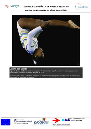 ESCOLA SECUNDÁRIA DE AVELAR BROTERO
Cursos Profissionais de Nível Secundário
Maria João Vasconcelos
Página 43 de 49
Daiane dos Santos
A ginasta Daiane dos Santos ainda se recuperava de duas cirurgias no joelho quando um teste surpresa revelou
doping para a substância furosemida, em julho de 2009.
De acordo com a atleta, a substância era devido ao uso de remédios para perder peso. Por conta do deslize, levou
cinco meses de suspensão do desporto.
 