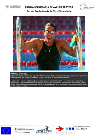 ESCOLA SECUNDÁRIA DE AVELAR BROTERO
Cursos Profissionais de Nível Secundário
Maria João Vasconcelos
Página 44 de 49
Rebeca Gusmão
Depois de encantar nas raias dos Jogos Pan-Americanos em 2007, a nadadora Rebeca Gusmão teve que devolver as
quatro medalhas que conquistou na época. Motivo? Alto índice de testosterona no sangue.
A recorrência – o exame antidoping do ano anterior acusara o mesmo resultado – levou Rebeca a ser banida do
desporto pela Federação Internacional de Natação em 2008. No ano passado, a ex-nadadora tentou seguir carreira
política. Concorreu ao cargo de deputada distrital de Brasília pelo PC do B. Conquistou 437 votos nas urnas – número
insuficiente para se eleger.
 