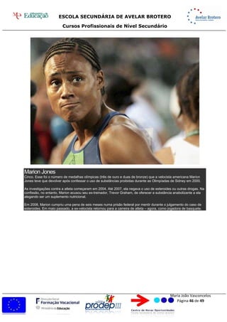ESCOLA SECUNDÁRIA DE AVELAR BROTERO
Cursos Profissionais de Nível Secundário
Maria João Vasconcelos
Página 46 de 49
Marion Jones
Cinco. Esse foi o número de medalhas olímpicas (três de ouro e duas de bronze) que a velocista americana Marion
Jones teve que devolver após confessar o uso de substâncias proibidas durante as Olimpíadas de Sidney em 2000.
As investigações contra a atleta começaram em 2004. Até 2007, ela negava o uso de esteroides ou outras drogas. Na
confissão, no entanto, Marion acusou seu ex-treinador, Trevor Graham, de oferecer a substância anabolizante a ela
alegando ser um suplemento nutricional.
Em 2008, Marion cumpriu uma pena de seis meses numa prisão federal por mentir durante o julgamento do caso de
esteroides. Em maio passado, a ex-velocista retornou para a carreira de atleta – agora, como jogadora de basquete.
 