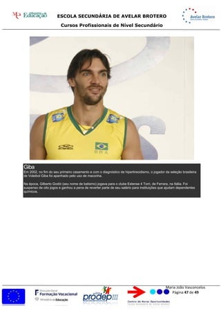 ESCOLA SECUNDÁRIA DE AVELAR BROTERO
Cursos Profissionais de Nível Secundário
Maria João Vasconcelos
Página 47 de 49
Giba
Em 2002, no fim do seu primeiro casamento e com o diagnóstico de hipertireoidismo, o jogador da seleção brasileira
de Voleibol Giba foi apanhado pelo uso de maconha.
Na época, Gilberto Godói (seu nome de batismo) jogava para o clube Estense 4 Torri, de Ferrara, na Itália. Foi
suspenso de oito jogos e ganhou a pena de reverter parte de seu salário para instituições que ajudam dependentes
químicos.
 