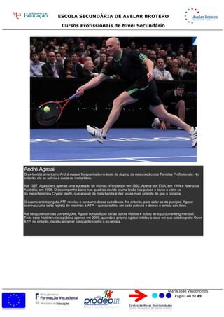 ESCOLA SECUNDÁRIA DE AVELAR BROTERO
Cursos Profissionais de Nível Secundário
Maria João Vasconcelos
Página 48 de 49
André Agassi
O ex-tenista americano André Agassi foi apanhado no teste de doping da Associação dos Tenistas Profissionais. No
entanto, ele se salvou à custa de muita lábia.
Até 1997, Agassi era apenas uma sucessão de vitórias: Wimbledon em 1992, Aberta dos EUA, em 1994 e Aberto da
Austrália, em 1995. O desempenho baixo nas quadras devido a uma lesão nos pulsos o levou a valer-se
da metanfetamina Crystal Merth, que apesar de mais barata é dez vezes mais potente do que a cocaína.
O exame antidoping da ATP revelou o consumo dessa substância. No entanto, para safar-se da punição, Agassi
escreveu uma carta repleta de mentiras à ATP – que acreditou em cada palavra e deixou o tenista sair ileso.
Até se aposentar das competições, Agassi contabilizou várias outras vitórias e voltou ao topo do ranking mundial.
Toda essa história veio a público apenas em 2009, quando o próprio Agassi relatou o caso em sua autobiografia Open
ATP, no entanto, decidiu encerrar o inquérito contra o ex-tenista.
 