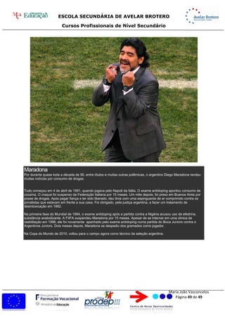 ESCOLA SECUNDÁRIA DE AVELAR BROTERO
Cursos Profissionais de Nível Secundário
Maria João Vasconcelos
Página 49 de 49
Maradona
Por durante quase toda a década de 90, entre títulos e muitas outras polêmicas, o argentino Diego Maradona rendeu
muitas notícias por consumo de drogas.
Tudo começou em 4 de abril de 1991, quando jogava pelo Napoli da Itália. O exame antidoping apontou consumo de
cocaína. O craque foi suspenso da Federação Italiana por 15 meses. Um mês depois, foi preso em Buenos Aires por
posse de drogas. Após pagar fiança e ter sido liberado, deu tiros com uma espinguarda de ar comprimido contra os
jornalistas que estavam em frente a sua casa. Foi obrigado, pela justiça argentina, a fazer um tratamento de
desintoxicação em 1992.
Na primeira fase do Mundial de 1994, o exame antidoping após a partida contra a Nigéria acusou uso de efedrina,
substância anabolizante. A FiIFA suspendeu Maradona por 15 meses. Apesar de se internar em uma clinica de
reabilitação em 1996, ele foi novamente apanhado pelo exame antidoping numa partida do Boca Juniors contra o
Argentinos Juniors. Dois meses depois, Maradona se despediu dos gramados como jogador.
Na Copa do Mundo de 2010, voltou para o campo agora como técnico da seleção argentina.
 