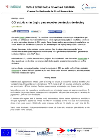 ESCOLA SECUNDÁRIA DE AVELAR BROTERO
Cursos Profissionais de Nível Secundário
Maria João Vasconcelos
Página 53 de 49
Doping Social
Metades dos jogadores de futebol usam o doping por prazer, e não com o objetivo de obter uma
vantagem real. De acordo com estimativa da FIFA, mais de 21 mil exames antidoping são feitos
por temporada: 1,2% dá positivo. Destes, quase metade tem relação com drogas sociais.
Isto coloca o uso de maconha e cocaína entre as principais causas de exames positivos. E,
embora não tragam vantagem no desempenho desportivo, são grandes ameaças às carreiras de
jogadores. Como no caso Maradona.
O mundo tem regras, leis e valores. Para respeitá-los, várias vezes reprimimos instintos e
desejos. Aprender a aceitar os limites na vida em sociedade é uma lição das mais complexas.
Ainda mais para quem, idolatrado pelas massas, acha-se no direito de agir fora da lei.
Salvo raras exceções, independentemente da área, os ídolos são especiais pelo talento, e não
pelo caráter como cidadão.
 