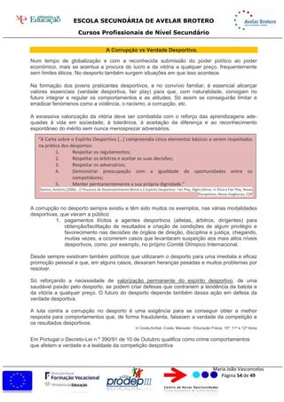 ESCOLA SECUNDÁRIA DE AVELAR BROTERO
Cursos Profissionais de Nível Secundário
Maria João Vasconcelos
Página 54 de 49
A Corrupção vs Verdade Desportiva.
Num tempo de globalização e com a reconhecida submissão do poder político ao poder
económico, mais se acentua a procura do lucro e da vitória a qualquer preço, frequentemente
sem limites éticos. No desporto também surgem situações em que isso acontece.
Na formação dos jovens praticantes desportivos, e no convívio familiar, é essencial alicerçar
valores essenciais (verdade desportiva, fair play) para que, com naturalidade, consigam no
futuro integrar e regular os comportamentos e as atitudes. Só assim se conseguirão limitar e
erradicar fenómenos como a violência, o racismo, a corrupção, etc.
A excessiva valorização da vitória deve ser combatida com o reforço das aprendizagens ade-
quadas à vida em sociedade, à tolerância, à aceitação da diferença e ao reconhecimento
espontâneo do mérito sem nunca menosprezar adversários.
A corrupção no desporto sempre existiu e têm sido muitos os exemplos, nas várias modalidades
desportivas, que vieram a público:
1. pagamentos ilícitos a agentes desportivos (atletas, árbitros, dirigentes) para
obtenção/facilitação de resultados e criação de condições de algum privilégio e
favorecimento nas decisões de órgãos de direção, disciplina e justiça, chegando,
muitas vezes, a ocorrerem casos que levantaram suspeição aos mais altos níveis
desportivos, como, por exemplo, no próprio Comité Olímpico Internacional.
Desde sempre existiram também políticos que utilizaram o desporto para uma imediata e eficaz
promoção pessoal e que, em alguns casos, deixaram heranças pesadas e muitos problemas por
resolver.
Só reforçando a necessidade de valorização permanente do espírito desportivo, de uma
saudável paixão pelo desporto, se podem criar defesas que contrariem a tendência da batota e
da vitória a qualquer preço. O futuro do desporto depende também dessa ação em defesa da
verdade desportiva.
A luta contra a corrupção no desporto é uma exigência para se conseguir obter a melhor
resposta para comportamentos que, de forma fraudulenta, falseiam a verdade da competição e
os resultados desportivos.
in Costa,Aníbal, Costa, Manuela - Educação Física, 10º, 11º e 12º Anos
Em Portugal o Decreto-Lei n.º 390/91 de 10 de Outubro qualifica como crime comportamentos
que afetem a verdade e a lealdade da competição desportiva
"A Carta sobre o Espírito Desportivo […] compreendia cinco elementos básicos a serem respeitados
na prática dos desportos:
1. Respeitar os regulamentos;
2. Respeitar os árbitros e aceitar as suas decisões;
3. Respeitar os adversários;
4. Demonstrar preocupação com a igualdade de oportunidades entre os
competidores;
5. Manter permanentemente a sua própria dignidade."
Santos, António (2006) - O Processo de Desenvolvimento Moral e o Espírito Desportivo- Fair Play, Algés-Oeiras, in Ética e Fair Play, Novas
Perspetivas, Novas Exigências, CDP
 