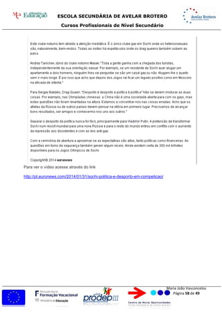 ESCOLA SECUNDÁRIA DE AVELAR BROTERO
Cursos Profissionais de Nível Secundário
Maria João Vasconcelos
Página 58 de 49
Para ver o vídeo acesse através do link
http://pt.euronews.com/2014/01/31/sochi-politica-e-desporto-em-competicao/
 