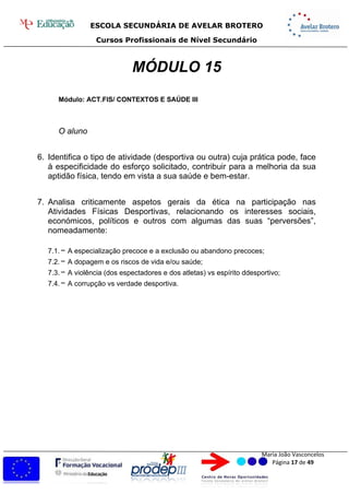 ESCOLA SECUNDÁRIA DE AVELAR BROTERO
Cursos Profissionais de Nível Secundário
Maria João Vasconcelos
Página 17 de 49
MÓDULO 15
Módulo: ACT.FIS/ CONTEXTOS E SAÚDE III
O aluno
6. Identifica o tipo de atividade (desportiva ou outra) cuja prática pode, face
à especificidade do esforço solicitado, contribuir para a melhoria da sua
aptidão física, tendo em vista a sua saúde e bem-estar.
7. Analisa criticamente aspetos gerais da ética na participação nas
Atividades Físicas Desportivas, relacionando os interesses sociais,
económicos, políticos e outros com algumas das suas “perversões”,
nomeadamente:
7.1.− A especialização precoce e a exclusão ou abandono precoces;
7.2.− A dopagem e os riscos de vida e/ou saúde;
7.3.− A violência (dos espectadores e dos atletas) vs espírito ddesportivo;
7.4.− A corrupção vs verdade desportiva.
 