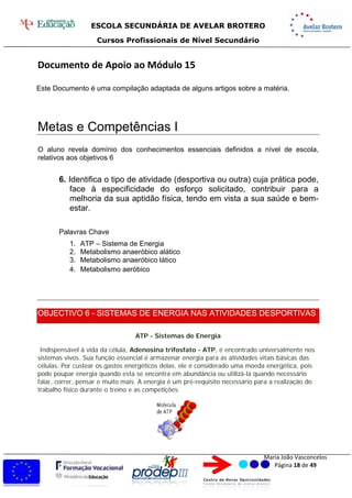 ESCOLA SECUNDÁRIA DE AVELAR BROTERO
Cursos Profissionais de Nível Secundário
Maria João Vasconcelos
Página 18 de 49
Documento de Apoio ao Módulo 15
Este Documento é uma compilação adaptada de alguns artigos sobre a matéria.
Metas e Competências I
O aluno revela domínio dos conhecimentos essenciais definidos a nível de escola,
relativos aos objetivos 6
6. Identifica o tipo de atividade (desportiva ou outra) cuja prática pode,
face à especificidade do esforço solicitado, contribuir para a
melhoria da sua aptidão física, tendo em vista a sua saúde e bem-
estar.
Palavras Chave
1. ATP – Sistema de Energia
2. Metabolismo anaeróbico alático
3. Metabolismo anaeróbico lático
4. Metabolismo aeróbico
OBJECTIVO 6 - SISTEMAS DE ENERGIA NAS ATIVIDADES DESPORTIVAS
ATP - Sistemas de Energia
Indispensável à vida da célula, Adenosina trifosfato - ATP, é encontrado universalmente nos
sistemas vivos. Sua função essencial é armazenar energia para as atividades vitais básicas das
células. Por custear os gastos energéticos delas, ele é considerado uma moeda energética, pois
pode poupar energia quando esta se encontra em abundância ou utilizá-la quando necessário
falar, correr, pensar e muito mais. A energia é um pré-requisito necessário para a realização do
trabalho físico durante o treino e as competições.
 