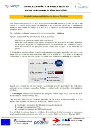 ESCOLA SECUNDÁRIA DE AVELAR BROTERO
Cursos Profissionais de Nível Secundário
Maria João Vasconcelos
Página 21 de 49
Metabolismo Anaeróbio Lático ou Sistema Glicolítico
Para eventos intensivos com duração de aproximadamente 40 segundos (corrida de 200 e 400
metros, 500 metros de patinagem de velocidade e alguns eventos ginásticos), o metabolismo
anaeróbio alático fornece a energia que, após 8 a 10 segundos, é substituída pelo metabolismo
anaeróbio lático.
Tal metabolismo utiliza exclusivamente um único combustível : a Glicose
A glicose é encontrado no corpo humano de duas maneiras:
1. Circulando de glicose no sangue (índice glicêmico)
2. Moléculas de glicogênio (ou glicogênio) armazenado nos músculos e no fígado . Moléculas
de glicogênio de glicose são recipientes com a função reservada para quando necessário.
Uma única molécula de glicogénio podem conter mais do que 120 mil moléculas de
glicose.
O Metabolismo anaeróbico lático degrada o glicogénio armazenado nas células musculares e no
fígado, libertando energia para ressintetizar ATP a partir de ADP + Pi. Pela ausência de oxigénio
(O2) durante a degradação do glicogénio, um subproduto denominado ácido lático é formado.
Quando um exercício de alta intensidade é prolongado, grandes quantidades de ácido lático
acumulam-se no músculo, causando a fadiga e, eventualmente, provocando a interrupção da
atividade.
A restauração completa dos depósitos de glicogénio requer longo prazo, até mesmo dias,
dependendo do tipo de treino ou dieta.
Para atividades intermitentes, como os exercícios de força ou o treino intervalado (e.g., 40
segundos de atividade por 3 minutos de intervalo), são necessários:
 2 minutos para a reposição de 40% das reservas de glicogénio,
 5 horas para a reposição de 55% e
 24 horas para a reposição de 100% das reservas.
Se a atividade é contínua, típica em atividades de resistência de alta intensidade, a restauração
do glicogénio é ainda mais longa, com 60% em 10 horas e 100% em 48 horas (Bompa, 1999).
 