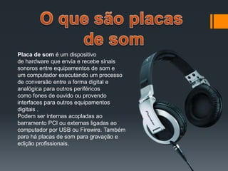 Placa de som é um dispositivo
de hardware que envia e recebe sinais
sonoros entre equipamentos de som e
um computador executando um processo
de conversão entre a forma digital e
analógica para outros periféricos
como fones de ouvido ou provendo
interfaces para outros equipamentos
digitais .
Podem ser internas acopladas ao
barramento PCI ou externas ligadas ao
computador por USB ou Firewire. Também
para há placas de som para gravação e
edição profissionais.
 