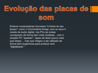 Embora computadores houvesse "à frente do seu
tempo", como o Commodore Amiga, com os seus 4
canais de áudio digital, nos PCs as coisas
começaram de forma bem mais modesta... com o
simples PC "speaker", capaz de fazer pouco mais
que beeps.... mas que chegou a ser utilizado de
forma bem engenhosa para produzir som
"digitalizado."
 