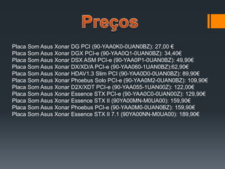 Placa Som Asus Xonar DG PCI (90-YAA0K0-0UAN0BZ): 27,00 €
Placa Som Asus Xonar DGX PCI-e (90-YAA0Q1-0UAN0BZ): 34,40€
Placa Som Asus Xonar DSX ASM PCI-e (90-YAA0P1-0UAN0BZ): 49,90€
Placa Som Asus Xonar DX/XD/A PCI-e (90-YAA060-1UAN0BZ):62,90€
Placa Som Asus Xonar HDAV1.3 Slim PCI (90-YAA0D0-0UAN0BZ): 89,90€
Placa Som Asus Xonar Phoebus Solo PCI-e (90-YAA0M2-0UAN0BZ): 109,90€
Placa Som Asus Xonar D2X/XDT PCI-e (90-YAA055-1UAN00Z): 122,00€
Placa Som Asus Xonar Essence STX PCI-e (90-YAA0C0-0UAN00Z): 129,90€
Placa Som Asus Xonar Essence STX II (90YA00MN-M0UA00): 159,90€
Placa Som Asus Xonar Phoebus PCI-e (90-YAA0M0-0UAN0BZ): 159,90€
Placa Som Asus Xonar Essence STX II 7.1 (90YA00NN-M0UA00): 189,90€
 
