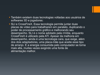  Também existem duas tecnologias voltadas aos usuários de
softwares 3D e jogadores:
 SLI e CrossFireX. Essa tecnologia permite juntar duas
placas de vídeo para trabalharem em paralelo, duplicando o
poder de processamento gráfico e melhorando seu
desempenho. SLI é o nome adotado pela nVidia, enquanto
CrossFireX é utilizado pela ATI. Apesar da melhoria em
desempenho, ainda é uma tecnologia cara, que exige, além
dos dois adaptadores, uma placa-mãe que aceite esse tipo
de arranjo. E a energia consumida pelo computador se torna
mais alta, muitas vezes exigindo uma fonte de
alimentação melhor.
 