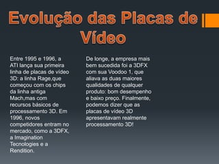 Entre 1995 e 1996, a
ATI lança sua primeira
linha de placas de vídeo
3D: a linha Rage,que
começou com os chips
da linha antiga
Mach,mas com
recursos básicos de
processamento 3D. Em
1996, novos
competidores entram no
mercado, como a 3DFX,
a Imagination
Tecnologies e a
Rendition.
De longe, a empresa mais
bem sucedida foi a 3DFX
com sua Voodoo 1, que
aliava as duas maiores
qualidades de qualquer
produto: bom desempenho
e baixo preço. Finalmente,
podemos dizer que as
placas de vídeo 3D
apresentavam realmente
processamento 3D!
 