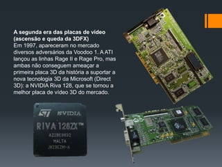 A segunda era das placas de vídeo
(ascensão e queda da 3DFX)
Em 1997, apareceram no mercado
diversos adversários da Voodoo 1. A ATI
lançou as linhas Rage II e Rage Pro, mas
ambas não conseguem ameaçar a
primeira placa 3D da história a suportar a
nova tecnologia 3D da Microsoft (Direct
3D): a NVIDIA Riva 128, que se tornou a
melhor placa de vídeo 3D do mercado.
 