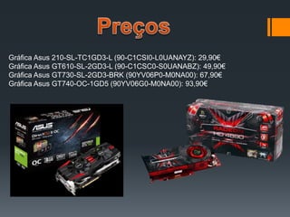 Gráfica Asus 210-SL-TC1GD3-L (90-C1CSI0-L0UANAYZ): 29,90€
Gráfica Asus GT610-SL-2GD3-L (90-C1CSC0-S0UANABZ): 49,90€
Gráfica Asus GT730-SL-2GD3-BRK (90YV06P0-M0NA00): 67,90€
Gráfica Asus GT740-OC-1GD5 (90YV06G0-M0NA00): 93,90€
 