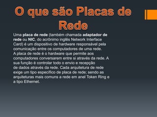 Uma placa de rede (também chamada adaptador de
rede ou NIC, do acrônimo inglês Network Interface
Card) é um dispositivo de hardware responsável pela
comunicação entre os computadores de uma rede.
A placa de rede é o hardware que permite aos
computadores conversarem entre si através da rede. A
sua função é controlar todo o envio e recepção
de dados através da rede. Cada arquitetura de rede
exige um tipo específico de placa de rede; sendo as
arquiteturas mais comuns a rede em anel Token Ring e
a tipo Ethernet.
 