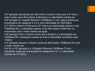 A 5ª geração das placas de rede tinha o mesmo nome que a 4ª mas o
cabo mudou para fibra óptica multimodo e a velocidade manteu-se;
A 6ª geração é a Gigabit Ethernet (1000Base-T) com cabos duplos par
entrançados de categoria 5 e 6 e uma velocidade de 1000 Mb/s;
A 7ª tinha o mesmo nome que a 6ª mas a sua abreviação passou a ser
1000Base-SX, a cabulação passou a ser fibra óptica multimodo ou
monomodo tudo o resto manteu-se igual;
A 8ª geração tinha o mesmo nome que a anterior e a abreviação era
10GBase-SR, cabulação manteu-se mas a velocidade aumentou para
10Gb/s;
A 9ª geração possuia o mesmo nome as abreviação 10GBase-LX4 tudo
o resto manteu-se;
Por fim a 10ª geração é a 10Gigabit Ethernet (10GBase-T) com
cabulação dupla par entrançada de categorias 6 e 7, a velocidade
manteu-se (10 Gb/s).
 