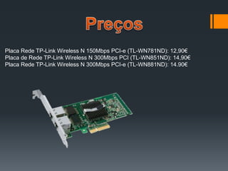 Placa Rede TP-Link Wireless N 150Mbps PCI-e (TL-WN781ND): 12,90€
Placa de Rede TP-Link Wireless N 300Mbps PCI (TL-WN851ND): 14,90€
Placa Rede TP-Link Wireless N 300Mbps PCI-e (TL-WN881ND): 14.90€
 