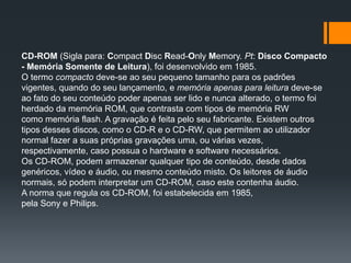 CD-ROM (Sigla para: Compact Disc Read-Only Memory. Pt: Disco Compacto
- Memória Somente de Leitura), foi desenvolvido em 1985.
O termo compacto deve-se ao seu pequeno tamanho para os padrões
vigentes, quando do seu lançamento, e memória apenas para leitura deve-se
ao fato do seu conteúdo poder apenas ser lido e nunca alterado, o termo foi
herdado da memória ROM, que contrasta com tipos de memória RW
como memória flash. A gravação é feita pelo seu fabricante. Existem outros
tipos desses discos, como o CD-R e o CD-RW, que permitem ao utilizador
normal fazer a suas próprias gravações uma, ou várias vezes,
respectivamente, caso possua o hardware e software necessários.
Os CD-ROM, podem armazenar qualquer tipo de conteúdo, desde dados
genéricos, vídeo e áudio, ou mesmo conteúdo misto. Os leitores de áudio
normais, só podem interpretar um CD-ROM, caso este contenha áudio.
A norma que regula os CD-ROM, foi estabelecida em 1985,
pela Sony e Philips.
 