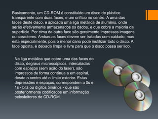 Basicamente, um CD-ROM é constituído um disco de plástico
transparente com duas faces, e um orifício no centro. A uma das
faces deste disco, é aplicada uma liga metálica de alumínio, onde
serão efetivamente armazenados os dados, e que cobre a maioria da
superfície. Por cima da outra face são geralmente impressas imagens
ou caracteres. Ambas as faces devem ser tratadas com cuidado, mas
esta especialmente, pois o menor dano pode inutilizar todo o disco. A
face oposta, é deixada limpa e livre para que o disco possa ser lido.
Na liga metálica que cobre uma das faces do
disco, degraus microscópicos, intercaladas
com espaços (sem ação do laser), são
impressos de forma contínua e em espiral,
desde o centro até o limite exterior. Estas
depressões e espaços, correspondem a 0s e
1s - bits ou dígitos binários - que são
posteriormente codificados em informação
pelosleitores de CD-ROM.
 