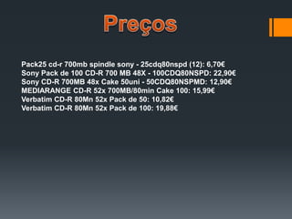 Pack25 cd-r 700mb spindle sony - 25cdq80nspd (12): 6,70€
Sony Pack de 100 CD-R 700 MB 48X - 100CDQ80NSPD: 22,90€
Sony CD-R 700MB 48x Cake 50uni - 50CDQ80NSPMD: 12,90€
MEDIARANGE CD-R 52x 700MB/80min Cake 100: 15,99€
Verbatim CD-R 80Mn 52x Pack de 50: 10,82€
Verbatim CD-R 80Mn 52x Pack de 100: 19,88€
 