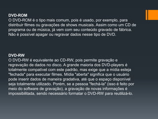 DVD-ROM
O DVD-ROM é o tipo mais comum, pois é usado, por exemplo, para
distribuir filmes ou gravações de shows musicais. Assim como um CD de
programa ou de música, já vem com seu conteúdo gravado de fábrica.
Não é possível apagar ou regravar dados nesse tipo de DVD.
DVD-RW
O DVD-RW é equivalente ao CD-RW, pois permite gravação e
regravação de dados no disco. A grande maioria dos DVD-players é
totalmente compatível com este padrão, mas exige que a mídia esteja
"fechada" para executar filmes. Mídia "aberta" significa que o usuário
pode inserir dados de maneira gradativa, até que o espaço disponível
seja totalmente utilizado. Porém, se a pessoa "fechá-la" (isso é feito por
meio do software de gravação), a gravação de novas informações é
impossibilitada, sendo necessário formatar o DVD-RW para reutilizá-lo.
 