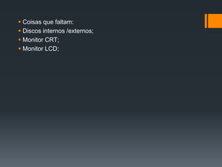  Coisas que faltam:
 Discos internos /externos;
 Monitor CRT;
 Monitor LCD;
 