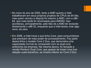  No inicio do ano de 2000, tanto a AMD quanto a Intel
trabalhavam em seus próprios projetos de CPUs de 64 bits,
mas quem venceu a disputa foi mesmo a AMD, com o x86-
64, que mais tarde foi renomeado para AMD64. Isso
aconteceu, principalmente, pelo fato de a AMD ter evoluído
diretamente o x86-32, enquanto que a Intel tentou criar algo
novo, do zero.
 Em 2006, a Intel inicia a sua linha Core, para consumidores
que precisam de mais poder de processamento. Faz parte
dessa linha o modelo Core 2 Duo, que demonstra uma
capacidade incrível se comparado com os dual-core
anteriores da empresa. Na mesma época, foi lançada a
versão Pentium Dual Core, que apesar de trazer uma boa
relação custo-benefício, se mostra inferior ao Core 2 Duo.
 