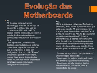  AT
AT é a sigla para (Advanced
Technology). Trata-se de um tipo de
placa-mãe já antiga. Seu uso foi
constante de 1983 até 1996. O
espaço interno é reduzido, que com a
instalação dos vários cabos do
computador, dificultavam a circulação
de ar.
Com o padrão AT, é necessário
desligar o computador pelo sistema
operacional, aguardar um aviso de
que o computador já pode ser
desligado e clicar no botão "Power"
presente na parte frontal da torre.
Isso se deve a uma limitação das
fontes AT, que não foram projectadas
para fazer uso do recurso de
desligamento automático.
ATX
ATX é a sigla para (Advanced Technology
Extended). Pelo nome, é possível notar que
trata-se do padrão AT aperfeiçoado. Um
dos principais desenvolvedores do ATX foi
a Intel. O objectivo do ATX foi de solucionar
os problemas do padrão AT (citados
anteriormente), o padrão apresenta uma
série de melhorias em relação ao anterior.
Actualmente a maioria dos computadores
novos vêm baseados neste padrão. Entre
as principais características do ATX, estão:
· O maior espaço interno, proporcionando
uma ventilação adequada;
· Conectores de teclado e rato no formato
mini-DIN PS/2 (conectores menores);
· Conectores serial e paralelo ligados
directamente na placa-mãe, sem a
necessidade de cabos;
 