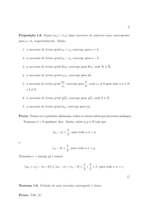 5

Proposi¸˜o 1.8. Sejam (un ) e (vn ) duas sucess˜es de n´meros reais convergentes
       ca                                      o       u
para a e b, respectivamente. Ent˜o:
                                a

    1. a sucess˜o de termo geral un + vn converge para a + b.
               a

    2. a sucess˜o de termo geral un − vn converge para a − b.
               a

    3. a sucess˜o de termo geral Kun converge para Ka, onde K ∈ R.
               a

    4. a sucess˜o de termo geral un vn converge para ab.
               a

                                    un              a
    5. a sucess˜o de termo geral
               a                       converge para , onde vn = 0 para todo o n ∈ N
                                    vn              b
       e b = 0.

                                    √                      √
    6. a sucess˜o de termo geral
               a                    k   un converge para   k
                                                               a, onde k ∈ N.

    7. a sucess˜o de termo geral |un | converge para |a|.
               a


Prova: Vamos ver a primeira aﬁrma¸ao, todas as outras saiem por processos an´logos.
                                 c˜                                         a
    Tomemos δ > 0 qualquer, ﬁxo. Assim, existe p, q ∈ N tais que

                                        δ
                              |un − a| < , para todo o n > p
                                        2

e
                                        δ
                              |vn − b| < , para todo o n > q.
                                        2
Tomemos r = max{p, q} e temos

                                                        δ δ
     |(un + vn ) − (a + b)|     |un − a| + |vn − b| <    + = δ, para todo o n > r.
                                                        2 2




Teorema 1.9. O limite de uma sucess˜o convergente ´ unico.
                                   a              e´


Prova: Vide [1].
 