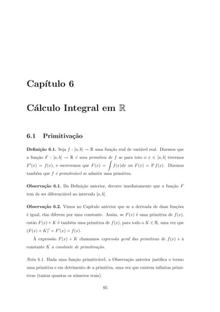 Cap´
   ıtulo 6

C´lculo Integral em R
 a

6.1      Primitiva¸˜o
                  ca

Deﬁni¸˜o 6.1. Seja f : [a, b] → R uma fun¸˜o real de vari´vel real. Dizemos que
     ca                                  ca              a
a fun¸ao F : [a, b] → R ´ uma primitiva de f se para toto o x ∈ [a, b] tivermos
     c˜                 e
F (x) = f (x), e escrevemos que F (x) =         f (x)dx ou F (x) = P f (x). Dizemos
tamb´m que f ´ primitiv´vel se admitir uma primitiva.
    e        e         a

Observa¸˜o 6.1. Da Deﬁni¸ao anterior, decorre imediatamente que a fun¸˜o F
       ca               c˜                                           ca
tem de ser diferenci´vel no intervalo [a, b].
                    a

Observa¸˜o 6.2. Vimos no Cap´
       ca                   ıtulo anterior que se a derivada de duas fun¸˜es
                                                                        co
´ igual, elas diferem por uma constante. Assim, se F (x) ´ uma primitiva de f (x),
e                                                        e
ent˜o F (x) + K ´ tamb´m uma primitiva de f (x), para todo o K ∈ R, uma vez que
   a            e     e
(F (x) + K) = F (x) = f (x).
   `
   A express˜o F (x) + K chamamos express˜o geral das primitivas de f (x) e `
            a                            a                                  a
constante K a constante de primitiva¸˜o.
                                    ca

Nota 6.1. Dada uma fun¸˜o primitiv´vel, a Observa¸˜o anterior justiﬁca o termo
                      ca          a              ca
uma primitiva e em detrimento de a primitiva, uma vez que existem inﬁnitas primi-
tivas (tantas quantas os n´meros reais).
                          u

                                           95
 