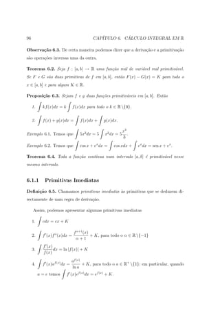96                                        CAP´         ´
                                             ITULO 6. CALCULO INTEGRAL EM R

Observa¸˜o 6.3. De certa maneira podemos dizer que a deriva¸ao e a primitiva¸˜o
       ca                                                  c˜               ca
s˜o opera¸˜es inversas uma da outra.
 a       co

Teorema 6.2. Seja f : [a, b] → R uma fun¸˜o real de vari´vel real primitiv´vel.
                                        ca              a                 a
Se F e G s˜o duas primitivas de f em [a, b], ent˜o F (x) − G(x) = K para todo o
          a                                     a
x ∈ [a, b] e para algum K ∈ R.

Proposi¸˜o 6.3. Sejam f e g duas fun¸˜es primitiv´veis em [a, b]. Ent˜o
       ca                           co           a                   a

     1.     kf (x)dx = k       f (x)dx para todo o k ∈ R {0}.


     2.     f (x) + g(x)dx =       f (x)dx +     g(x)dx.

                                                              x3
Exemplo 6.1. Temos que             5x2 dx = 5    x2 dx = 5       .
                                                              3
Exemplo 6.2. Temos que             cos x + ex dx =        cos xdx +   ex dx = sen x + ex .

Teorema 6.4. Toda a fun¸˜o cont´nua num intervalo [a, b] ´ primitiv´vel nesse
                       ca      ı                         e         a
mesmo intervalo.


6.1.1        Primitivas Imediatas

Deﬁni¸˜o 6.5. Chamamos primitivas imediatas `s primitivas que se deduzem di-
     ca                                     a
rectamente de uam regra de deriva¸ao.
                                 c˜

     Assim, podemos apresentar algumas primitivas imediatas

     1.     cdx = cx + K

                                f α+1 (x)
     2.     f (x)f α (x)dx =              + K, para todo o α ∈ R {−1}
                                 α+1
            f (x)
     3.           dx = ln |f (x)| + K
            f (x)
                               af (x)
     4.     f (x)af (x) dx =          + K, para todo o a ∈ R+ {1}; em particular, quando
                               ln a
          a = e temos      f (x)ef (x) dx = ef (x) + K.
 