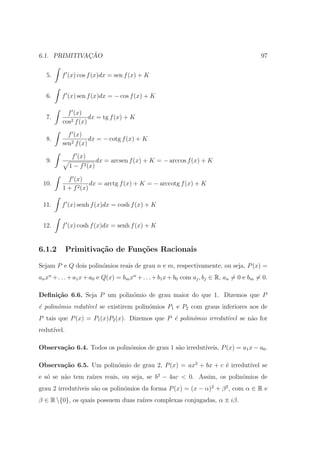 ¸˜
6.1. PRIMITIVACAO                                                                          97


   5.    f (x) cos f (x)dx = sen f (x) + K


   6.    f (x) sen f (x)dx = − cos f (x) + K

           f (x)
   7.               dx = tg f (x) + K
         cos2 f (x)

           f (x)
   8.               dx = − cotg f (x) + K
         sen2 f (x)

              f (x)
   9.                      dx = arcsen f (x) + K = − arccos f (x) + K
             1 − f 2 (x)

           f (x)
 10.                 dx = arctg f (x) + K = − arccotg f (x) + K
         1 + f 2 (x)

 11.     f (x) senh f (x)dx = cosh f (x) + K


 12.     f (x) cosh f (x)dx = senh f (x) + K


6.1.2        Primitiva¸˜o de Fun¸oes Racionais
                      ca        c˜

Sejam P e Q dois polin´mios reais de grau n e m, respectivamente, ou seja, P (x) =
                      o
an xn + . . . + a1 x + a0 e Q(x) = bm xn + . . . + b1 x + b0 com aj , bj ∈ R, an = 0 e bm = 0.

Deﬁni¸˜o 6.6. Seja P um polin´mio de grau maior do que 1. Dizemos que P
     ca                      o
´ polin´mio redut´vel se existirem polin´mios P1 e P2 com graus inferiores aos de
e      o         ı                      o
P tais que P (x) = P1 (x)P2 (x). Dizemos que P ´ polin´mio irredut´
                                               e      o           ıvel se n˜o for
                                                                           a
redut´
     ıvel.

Observa¸˜o 6.4. Todos os polin´mios de grau 1 s˜o irredut´
       ca                     o                a         ıveis, P (x) = a1 x − a0 .

Observa¸˜o 6.5. Um polin´mio de grau 2, P (x) = ax2 + bx + c ´ irredut´ se
       ca               o                                    e        ıvel
   o     a        ızes reais, ou seja, se b2 − 4ac < 0. Assim, os polin´mios de
e s´ se n˜o tem ra´                                                    o
              ıveis s˜o os polin´mios da forma P (x) = (x − α)2 + β 2 , com α ∈ R e
grau 2 irredut´      a          o
β ∈ R {0}, os quais possuem duas ra´ complexas conjugadas, α ± iβ.
                                    ızes
 