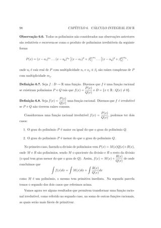 98                                      CAP´         ´
                                           ITULO 6. CALCULO INTEGRAL EM R

Observa¸˜o 6.6. Todos os polin´mios n˜o considerados nas observa¸˜es anteriores
       ca                     o      a                          co
s˜o redut´
 a       ıveis e escrevem-se como o produto de polin´mios irredut´
                                                    o            ıveis da seguinte
forma

                                                              m1                           mq
      P (x) = (x − a1 )n1 . . . (x − ap )np (x − α1 )2 + β1
                                                          2
                                                                   . . . (x − αq )2 + βq
                                                                                       2
                                                                                                ,


onde ai ´ ra´ real de P com multiplicidade ni e αj ± βj s˜o ra´ complexas de P
        e ız                                             a    ızes
com multiplicidade mj .

Deﬁni¸˜o 6.7. Seja f : D → R uma fun¸ao. Dizemos que f ´ uma fun¸ao racional
       ca                               c˜                  e        c˜
                                               P (x)
se existiram polin´mios P e Q tais que f (x) =
                  o                                  e D = {x ∈ R : Q(x) = 0}.
                                               Q(x)
                            P (x)
Deﬁni¸˜o 6.8. Seja f (x) =
     ca                           uma fun¸˜o racional. Dizemos que f ´ irredut´
                                         ca                          e        ıvel
                            Q(x)
se P e Q n˜o tiverem ra´ comuns.
          a            ızes
                                                                      P (x)
     Consideremos uma fun¸˜o racional irredut´ f (x) =
                         ca                  ıvel                           , podemos ter dois
                                                                      Q(x)
casos:

     1. O grau do polin´mio P ´ maior ou igual do que o grau do polin´mio Q.
                       o      e                                      o

     2. O grau do polin´mio P ´ menor do que o grau do polin´mio Q.
                       o      e                             o

     No primeiro caso, fazendo a divis˜o de polin´mios vem P (x) = M (x)Q(x)+R(x),
                                      a          o
onde M e R s˜o polin´mios, sendo M o quociente da divis˜o e R o resto da divis˜o
             a      o                                   a                     a
                                                                   R(x)
(o qual tem grau menor do que o grau de Q). Assim, f (x) = M (x) +      de onde
                                                                   Q(x)
conclu´
      ımos que
                                                 R(x)
                        f (x)dx = M (x)dx +            dx
                                                 Q(x)
como M ´ um polin´mio, o mesmo tem primitiva imediata. Na segunda parcela
       e         o
temos o segundo dos dois casos que referimos acima.
     Vamos agora ver alguns resultados que permitem transformar uma fun¸ao racio-
                                                                       c˜
nal irredut´
           ıvel, como referido no segundo caso, na soma de outras fun¸oes racionais,
                                                                     c˜
as quais ser˜o mais f´ceis de primitivar.
            a        a
 