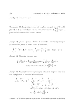 100                                   CAP´         ´
                                         ITULO 6. CALCULO INTEGRAL EM R

onde Bi e Ci s˜o n´meros reais.
              a u




Observa¸˜o 6.9. Em geral, para cada ra´ complexa conjugada α ± iβ de multi-
         ca                              ız
                                                                P (x)
plicidade rj do polin´mio Q, na decomposi¸ao da fun¸ao racional
                     o                    c˜       c˜                 surgem as
                                                                Q(x)
parcelas como as referidas no Teorema anterior.




Exemplo 6.3. Quando o grau do polin´mio do numerador ´ maior ou igual ao grau
                                   o                 e
do denominador, temos de fazer a divis˜o de polin´mios.
                                      a          o

       x3 + x                          2       x3 x2
              dx =     x2 + x + 2 +       dx =   +   + 2x + 2 ln |x − 1| + K
       x−1                            x−1      3   2


Exemplo 6.4. Seja a uma constante real.

                  2a                2a                  1     1
                       dx =                  dx =           −    dx =
             x2   − a2        (x − a)(x + a)           x−a x+a
                                                            x−a
                         = ln |x − a| − ln |x + a| + K = ln     +K
                                                            x+a


Exemplo 6.5. Na primitiva que se segue surgem ra´
                                                ızes reais simples e ra´
                                                                       ızes reais
com multiplicidade no polin´mio do denominador.
                           o

               5x + 1                 2           1        1
                            dx =             +         −        dx =
           (x − 1)2 (x + 2)        (x − 1) 2    x−1 x+2
                                                     1        1
                              = 2(x − 1)−2 +             −        dx =
                                                  x−1 x+2
                                 (x − 1)−1
                              =2             + ln |x − 1| − ln |x + 2| + K =
                                     −1
                                    2          x−1
                              =−        + ln           +K
                                  x−1          x+2


Exemplo 6.6. Na primitiva que se segue surgem ra´ complexas e reais no polin´mio
                                                ıxes                        o
 