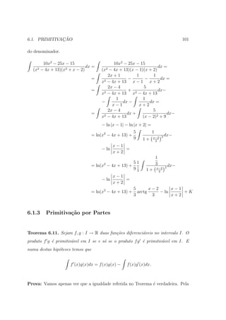 ¸˜
6.1. PRIMITIVACAO                                                                 101

do denominador.

       10x2 − 25x − 15                     10x2 − 25x − 15
                             dx =                                dx =
  (x2 − 4x + 13)(x2 + x − 2)        (x2 − 4x + 13)(x − 1)(x + 2)
                                        2x + 1         1      1
                               =      2 − 4x + 13
                                                  −       −       dx =
                                    x                x−1 x+2
                                        2x − 4            5
                               =      2 − 4x + 13
                                                  + 2            dx−
                                    x                x − 4x + 13
                                            1            1
                                    −          dx −         dx =
                                          x−1           x+2
                                        2x − 4                5
                               =      2 − 4x + 13
                                                  dx +                dx−
                                    x                    (x − 2)2 + 9
                                    − ln |x − 1| − ln |x + 2| =
                                                      5           1
                               = ln(x2 − 4x + 13) +                     dx−
                                                      9           x−2 2
                                                          1+       3
                                           x−1
                                    − ln       =
                                           x+2
                                                                      1
                                                   51                 3
                               = ln(x2 − 4x + 13) + 1                       dx−
                                                   93                 x−2 2
                                                            1+         3
                                           x−1
                                    − ln       =
                                           x+2
                                                      5       x−2      x−1
                               = ln(x2 − 4x + 13) +     arctg     − ln     +K
                                                      3        3       x+2



6.1.3    Primitiva¸˜o por Partes
                  ca


Teorema 6.11. Sejam f, g : I → R duas fun¸˜es diferenci´veis no intervalo I. O
                                         co            a
produto f g ´ primitiv´vel em I se e s´ se o produto f g ´ primitiv´vel em I. E
            e         a               o                  e         a
numa destas hip´teses temos que
               o


                     f (x)g(x)dx = f (x)g(x) −   f (x)g (x)dx.



Prova: Vamos apenas ver que a igualdade referida no Teorema ´ verdadeira. Pela
                                                            e
 