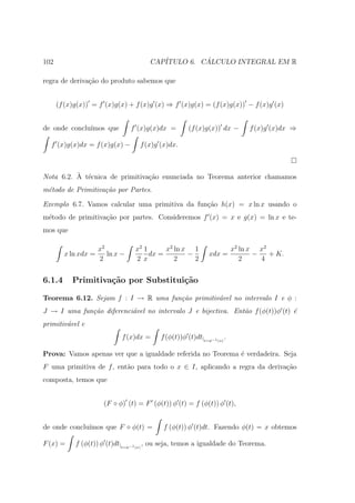 102                                   CAP´         ´
                                         ITULO 6. CALCULO INTEGRAL EM R

regra de deriva¸ao do produto sabemos que
               c˜


      (f (x)g(x)) = f (x)g(x) + f (x)g (x) ⇒ f (x)g(x) = (f (x)g(x)) − f (x)g (x)


de onde conclu´
              ımos que         f (x)g(x)dx =         (f (x)g(x)) dx −    f (x)g (x)dx ⇒

  f (x)g(x)dx = f (x)g(x) −       f (x)g (x)dx.



          ` e
Nota 6.2. A t´cnica de primitiva¸˜o enunciada no Teorema anterior chamamos
                                ca
m´todo de Primitiva¸˜o por Partes.
 e                 ca

Exemplo 6.7. Vamos calcular uma primitiva da fun¸ao h(x) = x ln x usando o
                                                c˜
m´todo de primitiva¸˜o por partes. Consideremos f (x) = x e g(x) = ln x e te-
 e                 ca
mos que

                   x2            x2 1      x2 ln x 1               x2 ln x x2
        x ln xdx =    ln x −          dx =        −          xdx =        −   + K.
                   2             2 x          2     2                 2     4


6.1.4      Primitiva¸˜o por Substitui¸˜o
                    ca               ca

Teorema 6.12. Sejam f : I → R uma fun¸˜o primitiv´vel no intervalo I e φ :
                                     ca          a
J → I uma fun¸˜o diferenci´vel no intervalo J e bijectiva. Ent˜o f (φ(t))φ (t) ´
             ca           a                                   a                e
primitiv´vel e
        a
                            f (x)dx =     f (φ(t))φ (t)dt|t=φ−1 (x) .

Prova: Vamos apenas ver que a igualdade referida no Teorema ´ verdadeira. Seja
                                                            e
F uma primitiva de f , ent˜o para todo o x ∈ I, aplicando a regra da deriva¸ao
                          a                                                c˜
composta, temos que


                     (F ◦ φ) (t) = F (φ(t)) φ (t) = f (φ(t)) φ (t),


de onde conclu´
              ımos que F ◦ φ(t) =          f (φ(t)) φ (t)dt. Fazendo φ(t) = x obtemos

F (x) =     f (φ(t)) φ (t)dt|t=φ−1 (x) , ou seja, temos a igualdade do Teorema.
 