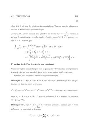 ¸˜
6.1. PRIMITIVACAO                                                                                    103




          ` e
Nota 6.3. A t´cnica de primitiva¸˜o enunciada no Teorema anterior chamamos
                                ca
m´todo de Primitiva¸˜o por Substitui¸˜o.
 e                 ca               ca
                                                              x3
Exemplo 6.8. Vamos calcular uma primitiva da fun¸˜o h(x) = √
                                                  ca                usando o
                                                     √       x−1
m´todo de primitiva¸ao por substitui¸˜o. Consideremos x − 1 = t, ou seja, x =
 e                 c˜               ca
φ(t) = t2 + 1 e temos que

           x3            (t2 + 1)3
       √       dx =                 2tdt = 2 t6 + 3t4 + 3t2 + 1dt =
           x−1               t
                          t7     t5
                      =2     + 3 + t3 + t + K =
                          7      5
                           √         7      √     5
                             x−1              x−1      √        3   √
                      =2               +3           +    x−1 + x−1                            + K.
                               7               5

Primitiva¸˜o de Fun¸oes Alg´bricas Irracionais
         ca        c˜      e

Vamos ver alguns casos de fun¸oes para as quais para determinarmos a sua primitiva
                             c˜
temos de efectuar uma substitui¸ao de modo a que surjam fun¸oes racionais.
                               c˜                          c˜
   Para isso, ser´ necess´rio introduzir algumas deﬁni¸oes.
                 a       a                            c˜

Deﬁni¸˜o 6.13. Seja P : R × R → R uma aplica¸˜o. Dizemos que P ´ um po-
     ca                                     ca                 e
lin´mio em duas vari´veis se tivermos
   o                a


P (x, y) = an,m xn y m +an−1,m xn−1 y m +an,m−1 xn y m−1 +. . .+a1,1 xy+a0,1 y+a1,0 x+a0,0 ,


onde ai,j ∈ R e m, n ∈ N0 . O grau do polin´mio P ´ o m´ximo do conjunto
                                           o      e    a
{i + j : ai,j = 0}.

Deﬁni¸˜o 6.14. Seja P : R × . . . × R → R uma aplica¸˜o. Dizemos que P ´ um
     ca                                             ca                 e
                                    p vezes
polin´mio em p vari´veis se tivermos
     o             a


                          P (x1 , . . . , xp ) =                ai1 ,...,ip xi1 . . . xip ,
                                                                             1         p
                                                   i1 ,...,ip
 