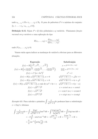 104                                                 CAP´         ´
                                                       ITULO 6. CALCULO INTEGRAL EM R

onde ai1 ,...,ip ∈ R e i1 , . . . , ip ∈ N0 . O grau do polin´mio P ´ o m´ximo do conjunto
                                                             o      e    a
{i1 + . . . + ip : ai1 ,...,ip = 0}.

Deﬁni¸˜o 6.15. Sejam P e Q dois polin´mios a p vari´veis. Chamamos fun¸˜o
     ca                              o             a                  ca
racional em p vari´veis a uma aplica¸ao do tipo
                  a                 c˜

                                                                 P (x1 , . . . , xp )
                                    R(x1 , . . . , xp ) =                             ,
                                                                 Q(x1 , . . . , xp )

onde P (x1 , . . . , xp ) = 0.

    Vamos ent˜o agora indicar as mudan¸as de vari´vel a efectuar para as diferentes
             a                        c          a
situa¸˜es.
     co


                              Express˜o
                                     a                                                       Substitui¸˜o
                                                                                                      ca
                                  m1         m2             mp
                f (x) = R x       n1
                                        ,x   n2
                                                  ,...,x    np
                                                                                           x = tm.m.c.{n1 ,...,np }
                               m1                  m2                    mp
                       ax+b             ax+b                     ax+b                     ax+b
   f (x) = R x,        cx+d
                               n1
                                    ,   cx+d
                                                   n2
                                                        ,...,    cx+d
                                                                         np
                                                                                          cx+d
                                                                                                 = tm.m.c.{n1 ,...,np }
                                                        γ
                 f (x) = xα a + bxβ                           xβ = t
                        √                          √                 √
         f (x) = R x, ax2 + bx + c , a > 0           ax2 + bx + c = ax + t
                        √                          √                       √
          f (x) = R x, ax2 + bx + c , c > 0           ax2 + bx + c = tx + c
               √                                   √
 f (x) = R x, ax2 + bx + c , α ra´ de ax2 + bx + c
                                   ız                ax2 + bx + c = t(x − α)
                           √
                    f (x) = a2 − x2                 x = a cos t ou x = a sen t
                           √
                    f (x) = x2 − a2                x = a sec t ou x = a cosec t
                           √
                    f (x) = x2 + a2                 x = a tg t ou x = a cotg t

                                                                      x
Exemplo 6.9. Para calcular a primitiva                           √          dx podemos fazer a substitui¸ao
                                                                                                        c˜
                                                                     x2 + 4
x = 2 tg t e obtemos

           x                       2 tg t        4 tg t sec2 t
      √          dx =         √              2 sec2 tdt =
                                                    √          tdt = 2 tg t sec tdt =
          x2 + 4                  4 tg t + 4      2 sec2 t
                                       −2       cos−3 t            2 cos−3 t
                      = −2 − sen t cos tdt = −2          +K =                +K =
                                                  −3                   3
                        2            x
                      = cos−3 arctg      + K.
                        3            2
 