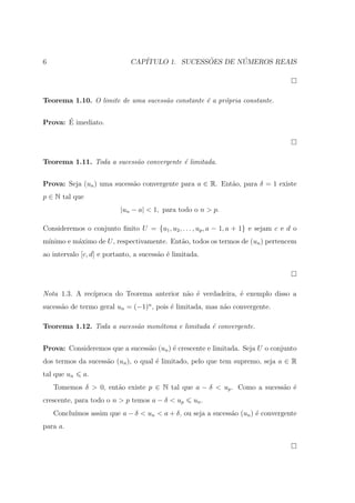6                             CAP´              ˜       ´
                                 ITULO 1. SUCESSOES DE NUMEROS REAIS




Teorema 1.10. O limite de uma sucess˜o constante ´ a pr´pria constante.
                                    a            e     o

       ´
Prova: E imediato.




Teorema 1.11. Toda a sucess˜o convergente ´ limitada.
                           a              e


Prova: Seja (un ) uma sucess˜o convergente para a ∈ R. Ent˜o, para δ = 1 existe
                            a                             a
p ∈ N tal que
                          |un − a| < 1, para todo o n > p.

Consideremos o conjunto ﬁnito U = {u1 , u2 , . . . , up , a − 1, a + 1} e sejam c e d o
m´
 ınimo e m´ximo de U , respectivamente. Ent˜o, todos os termos de (un ) pertencem
          a                                a
ao intervalo [c, d] e portanto, a sucess˜o ´ limitada.
                                        a e




Nota 1.3. A rec´
               ıproca do Teorema anterior n˜o ´ verdadeira, ´ exemplo disso a
                                           a e              e
sucess˜o de termo geral un = (−1)n , pois ´ limitada, mas n˜o convergente.
      a                                   e                a

Teorema 1.12. Toda a sucess˜o mon´tona e limitada ´ convergente.
                           a     o                e


Prova: Consideremos que a sucess˜o (un ) ´ crescente e limitada. Seja U o conjunto
                                a        e
dos termos da sucess˜o (un ), o qual ´ limitado, pelo que tem supremo, seja a ∈ R
                    a                e
tal que un   a.
    Tomemos δ > 0, ent˜o existe p ∈ N tal que a − δ < up . Como a sucess˜o ´
                      a                                                 a e
crescente, para todo o n > p temos a − δ < up       un .
    Conclu´
          ımos assim que a − δ < un < a + δ, ou seja a sucess˜o (un ) ´ convergente
                                                             a        e
para a.
 