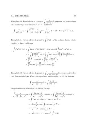 ¸˜
6.1. PRIMITIVACAO                                                                             105

                                               x
Exemplo 6.10. Para calcular a primitiva              √
                                                     dx podemos no entanto fazer
                                              x2 + 4
uma substitui¸ao mais simples x2 + 4 = t e obtemos
             c˜
                       √
          x                 t−4    1                    1     √       √
      √       dx =          √    √    dt =              √ dt = t + K = x2 + 4 + K.
        x 2+4                 t 2 t−4                  2 t


                                                        √
Exemplo 6.11. Para o c´lculo da primitiva
                      a                               x2 9 − x2 dx podemos fazer a substi-
tui¸˜o x = 3 sen t e obtemos
   ca

       √                           √
     x2 9 − x2 dx =        9 sen2 t 9 − 9 sen2 t · 3 cos tdt = 27         sen2 t cos2 tdt =
                                          2
                                 sen 2t     27               27               1 − cos 4t
                    = 27                         sen2 2tdt =
                                              dt =                                       dt =
                                   2        4                 4                   2
                      27                   27      sen 4t
                    =       1 − cos 4tdt =     t−           =
                       8                   8         4
                      27        x 27                 x
                    =    arcsen −       sen 4 arcsen
                       8        3 32                 3


                                                  x
Exemplo 6.12. Para o c´lculo da primitiva
                      a                                √  dx ser´ necess´rio efec-
                                                                a       a
                                              3 − 2x − x2
tuar duas substitui¸˜es. Come¸amos por fazer a subsitui¸˜o x = t − 1 e obtemos
                   co        c                         ca

                                     x                      t−1
                             √               dx =          √        dt,
                                 3 − 2x − x2                 4 − t2

na qual fazemos a subsitui¸ao t = 2 sen u, ou seja,
                          c˜

             x                  2 sen u − 1                         2 sen u − 1
     √               dx =      √              2 cos udu =           √           2 cos udu =
         3 − 2x − x2             4 − 4 sen2 u                      2 1 − sen2 u
                       =      2 sen u − 1du = −2 cos u − u + K =
                                                t               t
                       = −2 cos arcsen               − arcsen     +K =
                                                2               2
                          √               t
                       = − 4 − t2 − arcsen + K =
                                          2
                          √                     x+1
                       = − 3 − 2x − x2 − arcsen     + K,
                                                 2
 