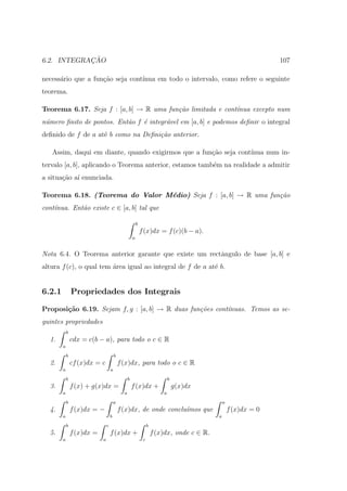 ¸˜
6.2. INTEGRACAO                                                                                                     107

necess´rio que a fun¸ao seja cont´
      a             c˜           ınua em todo o intervalo, como refere o seguinte
teorema.

Teorema 6.17. Seja f : [a, b] → R uma fun¸˜o limitada e cont´
                                         ca                 ınua excepto num
n´mero ﬁnito de pontos. Ent˜o f ´ integr´vel em [a, b] e podemos deﬁnir o integral
 u                         a    e       a
deﬁnido de f de a at´ b como na Deﬁni¸˜o anterior.
                    e                ca

   Assim, daqui em diante, quando exigirmos que a fun¸ao seja cont´
                                                     c˜           ınua num in-
tervalo [a, b], aplicando o Teorema anterior, estamos tamb´m na realidade a admitir
                                                          e
a situa¸ao a´ enunciada.
       c˜ ı

Teorema 6.18. (Teorema do Valor M´dio) Seja f : [a, b] → R uma fun¸˜o
                                 e                                ca
cont´nua. Ent˜o existe c ∈ [a, b] tal que
    ı        a

                                                          b
                                                              f (x)dx = f (c)(b − a).
                                                      a


Nota 6.4. O Teorema anterior garante que existe um rectˆngulo de base [a, b] e
                                                       a
altura f (c), o qual tem ´rea igual ao integral de f de a at´ b.
                         a                                  e


6.2.1           Propriedades dos Integrais

Proposi¸˜o 6.19. Sejam f, g : [a, b] → R duas fun¸˜es cont´
       ca                                        co       ınuas. Temos as se-
guintes propriedades
            b
  1.            cdx = c(b − a), para todo o c ∈ R
        a

            b                           b
  2.            cf (x)dx = c                f (x)dx, para todo o c ∈ R
        a                           a

            b                                     b                            b
  3.            f (x) + g(x)dx =                      f (x)dx +                    g(x)dx
        a                                     a                            a

            b                           a                                                         a
  4.            f (x)dx = −                 f (x)dx, de onde conclu´mos que
                                                                   ı                                  f (x)dx = 0
        a                           b                                                         a

            b                   c                                  b
  5.            f (x)dx =           f (x)dx +                          f (x)dx, onde c ∈ R.
        a                   a                                  c
 