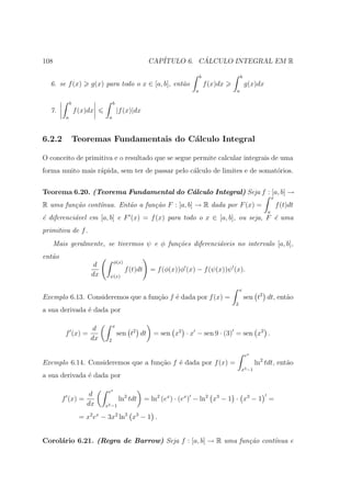108                                                 CAP´         ´
                                                       ITULO 6. CALCULO INTEGRAL EM R

                                                                        b                 b
  6. se f (x)          g(x) para todo o x ∈ [a, b], ent˜o
                                                       a                    f (x)dx           g(x)dx
                                                                    a                 a

             b                   b
  7.             f (x)dx             |f (x)|dx
         a                   a



6.2.2            Teoremas Fundamentais do C´lculo Integral
                                           a

O conceito de primitiva e o resultado que se segue permite calcular integrais de uma
forma muito mais r´pida, sem ter de passar pelo c´lculo de limites e de somat´rios.
                  a                              a                           o


Teorema 6.20. (Teorema Fundamental do C´lculo Integral) Seja f : [a, b] →
                                       a
                                                                                                           x
R uma fun¸ao cont´nua. Ent˜o a fun¸˜o F : [a, b] → R dada por F (x) =
         c˜      ı        a       ca                                                                           f (t)dt
                                                                                                       a
´ diferenci´vel em [a, b] e F (x) = f (x) para todo o x ∈ [a, b], ou seja, F ´ uma
e          a                                                                 e
primitiva de f .
   Mais geralmente, se tivermos ψ e φ fun¸˜es diferenci´veis no intervalo [a, b],
                                         co            a
ent˜o
   a
                                  φ(x)
                        d
                                         f (t)dt     = f (φ(x))φ (x) − f (ψ(x))ψ (x).
                       dx     ψ(x)

                                                                                          x
Exemplo 6.13. Consideremos que a fun¸ao f ´ dada por f (x) =
                                    c˜    e                                                   sen t2 dt, ent˜o
                                                                                                            a
                                                                                      2
a sua derivada ´ dada por
               e

                                 x
                  d
         f (x) =                     sen t2 dt        = sen x2 · x − sen 9 · (3) = sen x2 .
                 dx          2


                                                                                              ex
Exemplo 6.14. Consideremos que a fun¸ao f ´ dada por f (x) =
                                    c˜    e                                                        ln2 tdt, ent˜o
                                                                                                               a
                                                                                          x3 −1
a sua derivada ´ dada por
               e

                             ex
                 d
        f (x) =                      ln2 tdt       = ln2 (ex ) · (ex ) − ln2 x3 − 1 · x3 − 1 =
                dx          x3 −1

                   = x2 ex − 3x2 ln2 x3 − 1 .


Corol´rio 6.21. (Regra de Barrow) Seja f : [a, b] → R uma fun¸˜o cont´
     a                                                       ca      ınua e
 
