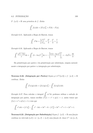 ¸˜
6.2. INTEGRACAO                                                                                                   109

F : [a, b] → R uma primitiva de f . Ent˜o
                                       a

                                        b
                                            f (x)dx = [F (x)]b = F (b) − F (a).
                                                             a
                                    a



Exemplo 6.15. Aplicando a Regra de Barrow, temos

                                            2                2
                                                 2     x3                23 13  7
                                                x dx =           =         −   = .
                                        1              3     1           3   3  3


Exemplo 6.16. Aplicando a Regra de Barrow, temos

             √                                                                               3   e
         2
                 4 − lnx                2
                                                      1 1    2 (4 − ln x) 2                              √   16
                         dx =               (4 − lnx) dx = −
                                                        2                                            = −2 3 + .
     1             x                1                 x            3                                          3
                                                                                                 1



   Da primitiva¸ao por partes e da primitiva¸˜o por subsitui¸˜o, surgem natural-
               c˜                           ca              ca
mente a integra¸ao por partes e a integra¸ao por substitui¸˜o.
               c˜                        c˜               ca




Teorema 6.22. (Integra¸˜o por Partes) Sejam g ∈ C 1 ([a, b]) e f : [a, b] → R
                      ca
cont´nua. Ent˜o
    ı        a

                             b                                                    b
                                 f (x)g(x)dx = [f (x)g(x)]b −
                                                          a                           f (x)g (x)dx.
                         a                                                    a


                                                                     3
Exemplo 6.17. Para calcular o integral                                   xex dx podemos utilizar o m´todo de
                                                                                                    e
                                                                 0
integra¸˜o por partes, vamos escolher f (x) = ex e g(x) = x, assim temos que
       ca
f (x) = ex e g (x) = 1 e vem que

         3                                  3
             ex xdx = [ex x]3 −
                            0                   ex · 1dx = 3e3 − 0 − [ex ]3 = 3e3 − e3 + 1 = 2e3 + 1.
                                                                          0
     0                                  0



Teorema 6.23. (Integra¸˜o por Substitui¸˜o) Sejam f : [a, b] → R uma fun¸˜o
                      ca               ca                               ca
cont´nua no intervalo [a, b] e φ : [α, β] → [a, b] uma fun¸˜o de classe C 1 em [α, β],
    ı                                                     ca
 
