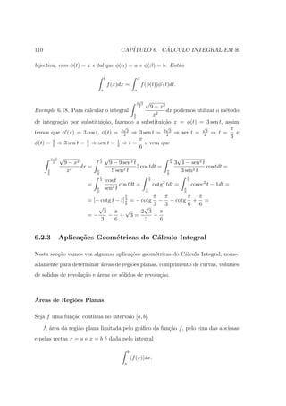 110                                                 CAP´         ´
                                                       ITULO 6. CALCULO INTEGRAL EM R

bijectiva, com φ(t) = x e tal que φ(α) = a e φ(β) = b. Ent˜o
                                                          a

                                          b                      β
                                              f (x)dx =              f (φ(t))φ (t)dt.
                                      a                        α

                                                                 √
                                                                3 3    √
                                               9 − x2            2
Exemplo 6.18. Para calcular o integral                dx podemos utilizar o m´todo
                                                                             e
                                        3
                                        2
                                                x2
de integra¸ao por substitui¸˜o, fazendo a substitui¸˜o x = φ(t) = 3 sen t, assim
          c˜               ca                       ca
                                   √                  √             √          π
temos que φ (x) = 3 cos t, φ(t) = 3 2 3 ⇒ 3 sen t = 3 2 3 ⇒ sen t = 23 ⇒ t =     e
                                          π                                    3
φ(t) = 3 ⇒ 3 sen t = 3 ⇒ sen t = 2 ⇒ t = e vem que
       2             2
                                 1
                                          6
           √
          3 3   √                     π   √                                               π    √
           2        9 − x2            3        9 − 9 sen2 t                               3   3 1 − sen2 t
                           dx =                             3 cos tdt =                                    cos tdt =
      3
      2
                     x2           π
                                  6
                                                9 sen2 t                              π
                                                                                      6
                                                                                                3 sen2 t
                                      π                                    π                          π
                                      3    cos t                           3
                                                                                  2
                                                                                                      3
                             =                   cos tdt =                     cotg tdt =                 cosec2 t − 1dt =
                                  π
                                  6
                                          sen2 t                       π
                                                                       6
                                                                                                  π
                                                                                                  6
                                              π         π π      π π
                             = [− cotg t − t] π = − cotg − + cotg + =
                                              3

                                                     √ 3    3    6 6
                                              6
                                 √
                                   3 π        √     2 3 π
                             =−      − + 3=             −
                                  3      6           3    6


6.2.3           Aplica¸˜es Geom´tricas do C´lculo Integral
                      co       e           a

Nesta sec¸˜o vamos ver algumas aplica¸˜es geom´tricas do C´lculo Integral, nome-
         ca                          co       e           a
adamente para determinar ´reas de regi˜es planas, comprimento de curvas, volumes
                         a            o
de s´lidos de revolu¸ao e ´reas de s´lidos de revolu¸ao.
    o               c˜    a         o               c˜



´
Areas de Regi˜es Planas
             o

Seja f uma fun¸˜o cont´
              ca      ınua no intervalo [a, b].

   A ´rea da regi˜o plana limitada pelo gr´ﬁco da fun¸˜o f , pelo eixo das abcissas
     a           a                        a          ca
e pelas rectas x = a e x = b ´ dada pelo integral
                             e

                                                          b
                                                              |f (x)|dx.
                                                      a
 