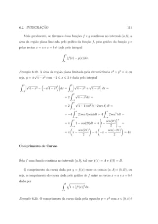 ¸˜
6.2. INTEGRACAO                                                                                     111

   Mais geralmente, se tivermos duas fun¸˜es f e g cont´
                                        co             ınuas no intervalo [a, b], a
´rea da regi˜o plana limitada pelo gr´ﬁco da fun¸ao f , pelo gr´ﬁco da fun¸ao g e
a           a                        a          c˜             a          c˜
pelas rectas x = a e x = b ´ dada pelo integral
                           e

                                     b
                                         |f (x) − g(x)|dx.
                                 a




Exemplo 6.19. A ´rea da regi˜o plana limitada pela circunferˆncia x2 + y 2 = 4; ou
                a           a                               e
           √
seja, y = ± 4 − x2 com −2 x 2 ´ dada pelo integral
                                   e

   2   √             √                      2   √                 √
           4 − x2 − − 4 − x2   dx =                 4 − x2 +          4 − x2 dx =
  −2                                       −2
                                                2   √
                                  =2                    4 − x2 dx =
                                            −2
                                             π      √
                                  =2                    4 − 4 cos2 t (−2 sen t) dt =
                                            −π
                                                    π                           π
                                  = −4                  2| sen t| sen tdt = 4        2 sen2 tdt =
                                                 −π                             −π
                                                π                                          π
                                                                              sen(2t)
                                  =4                1 − cos(2t)dt = 4 t −                =
                                            −π                                   2    −π
                                                        sen(2π)                sen(−2π)
                                  =4 π−                               − 4 −π −             = 4π
                                                           2                       2


Comprimento de Curvas



Seja f uma fun¸˜o cont´
              ca      ınua no intervalo [a, b], tal que f (a) = A e f (b) = B.

   O comprimento da curva dada por y = f (x) entre os pontos (a, A) e (b, B), ou
seja, o comprimento do curva dada pelo gr´ﬁco de f entre as rectas x = a e x = b ´
                                         a                                       e
dado por
                                     b
                                           1 + [f (x)]2 dx.
                                 a



Exemplo 6.20. O comprimento da curva dada pela equa¸˜o y = x2 com x ∈ [0, a] ´
                                                   ca                        e
 