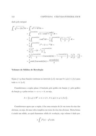 112                                                        CAP´         ´
                                                              ITULO 6. CALCULO INTEGRAL EM R

dado pelo integral

     a                           a   √
           1 + (2x)2 dx =                 1 + 4x2 dx =
 0                           0
                                 arcsenh(2a)
                                                   cosh t
                       =                               1 + senh2 t
                                                          dt =
                          0                          2
                                                                                                         2
                         1 arcsenh(2a)              1 arcsenh(2a)                             et + e−t
                       =               cosh2 tdt =                                                           dt =
                         2 0                        2 0                                           2
                                         arcsenh(2a)
                         1
                       =                               e2t + 2 + e−2t dt =
                         8           0
                                                                     arcsenh(2a)
                            1 e2t        e−2t
                       =          + 2t −
                            8 2           2                          0
                                         2 arcsenh(2a)
                        1 e                               e−2 arcsenh(2a)                                    1    1 1
                       =               + 2 arcsenh(2a) −                                                 −         −          =
                        8       2                                2                                           8    2 2
                        1                        arcsenh(2a)
                       = senh (2 arcsenh(2a)) +
                        8                             4


Volumes de S´lidos de Revolu¸˜o
            o               ca



Sejam f e g duas fun¸˜es cont´
                    co       ınuas no intervalo [a, b], tais que 0                                 g(x)          f (x) para
todo o x ∈ [a, b].

         Consideremos a regi˜o plana A limitada pelo gr´ﬁco da fun¸˜o f , pelo gr´ﬁco
                            a                          a          ca             a
da fun¸ao g e pelas rectas x = a e x = b, ou seja,
      c˜


                   A = (x, y) ∈ R2 : a                           x       b, 0      g(x)   y   f (x) .



         Consideremos agora que a regi˜o A faz uma rota¸˜o de 2π em torno do eixo das
                                      a                ca
abcissas, ou seja, d´ uma volta completa em torno do eixo das abcissas. Desta forma
                    a
´ criado um s´lido, ao qual chamamos s´lido de revolu¸˜o, cujo volume ´ dado por
e            o                        o              ca               e

                                                           b
                                                π              f 2 (x) − g 2 (x)dx.
                                                       a
 