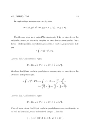 ¸˜
6.2. INTEGRACAO                                                                                           113

      De modo an´logo, consideremos a regi˜o plana
                a                         a


                B = (x, y) ∈ R2 : 0                        g(y)       x     f (y) , c         y     d .



      Consideremos agora que a regi˜o B faz uma rota¸ao de 2π em torno do eixo das
                                   a                c˜
ordenadas, ou seja, d´ uma volta completa em torno do eixo das ordenadas. Desta
                     a
forma ´ criado um s´lido, ao qual chamamos s´lido de revolu¸˜o, cujo volume ´ dado
      e            o                        o              ca               e
por
                                                     d
                                             π           f 2 (y) − g 2 (y)dy.
                                                 c




Exemplo 6.21. Consideremos a regi˜o
                                 a


                        D = (x, y) ∈ R2 : 1                       x       2, 1       y       x2 .


O volume do s´lido de revolu¸ao quando fazemos uma rota¸ao em torno do eixo das
             o              c˜                         c˜
abcissas ´ dado pelo integral
         e

                        2                                    2                                      2
                                2 2      2                        x5
                                                                  4
                π           x         − 1 dx = π    x − 1dx = π      −x =
                    1                            1                5    1
                                                  32            1       26π
                                             =π      −2 −π        −1 =
                                                   5            5        5



Exemplo 6.22. Consideremos a regi˜o
                                 a


                        D = (x, y) ∈ R2 : 1                       x       2, 1       y       x2 .


Para calcular o volume do s´lido de revolu¸˜o quando fazemos uma rota¸ao em torno
                           o              ca                         c˜
do eixo das ordenadas, temos de reescrever a regi˜o D na forma
                                                 a

                                                                            √
                        D = (x, y) ∈ R2 : 1                       y   4,         y       x    2 ,
 